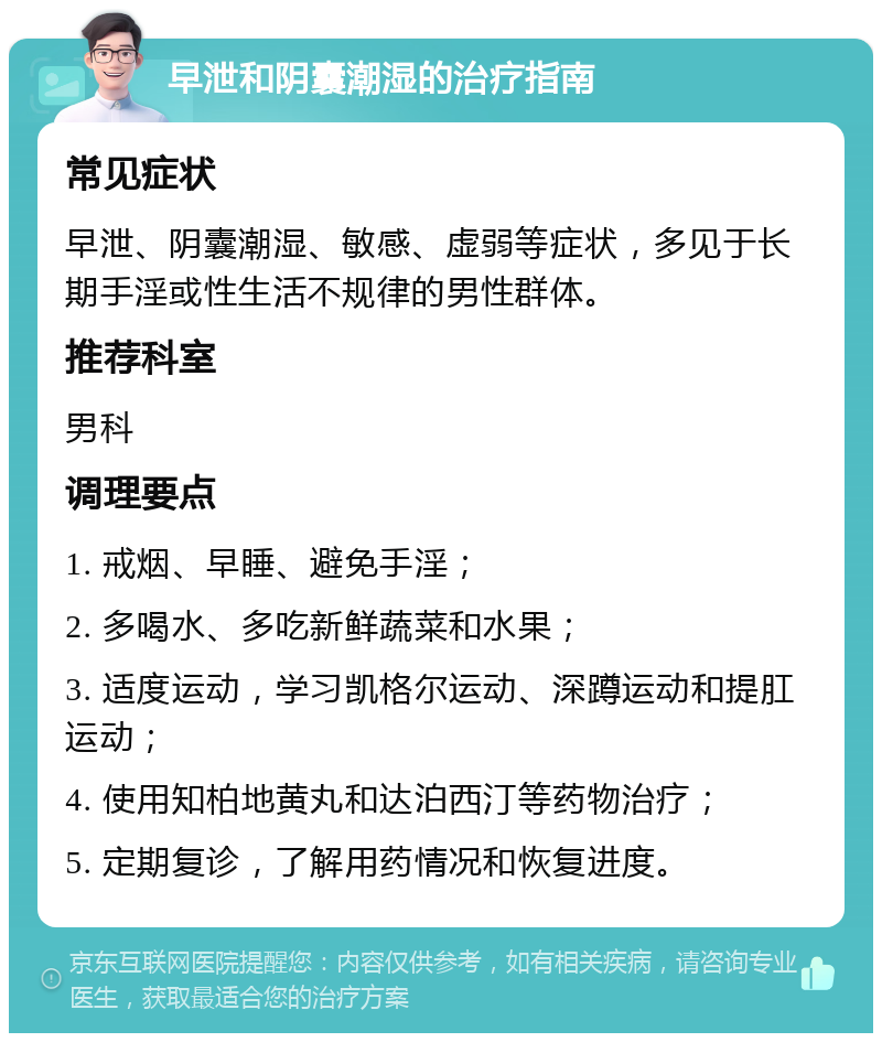 早泄和阴囊潮湿的治疗指南 常见症状 早泄、阴囊潮湿、敏感、虚弱等症状，多见于长期手淫或性生活不规律的男性群体。 推荐科室 男科 调理要点 1. 戒烟、早睡、避免手淫； 2. 多喝水、多吃新鲜蔬菜和水果； 3. 适度运动，学习凯格尔运动、深蹲运动和提肛运动； 4. 使用知柏地黄丸和达泊西汀等药物治疗； 5. 定期复诊，了解用药情况和恢复进度。