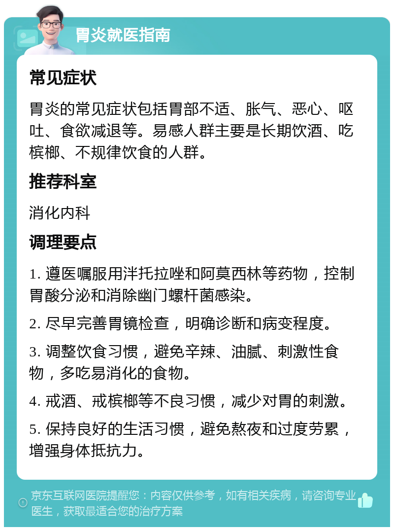 胃炎就医指南 常见症状 胃炎的常见症状包括胃部不适、胀气、恶心、呕吐、食欲减退等。易感人群主要是长期饮酒、吃槟榔、不规律饮食的人群。 推荐科室 消化内科 调理要点 1. 遵医嘱服用泮托拉唑和阿莫西林等药物，控制胃酸分泌和消除幽门螺杆菌感染。 2. 尽早完善胃镜检查，明确诊断和病变程度。 3. 调整饮食习惯，避免辛辣、油腻、刺激性食物，多吃易消化的食物。 4. 戒酒、戒槟榔等不良习惯，减少对胃的刺激。 5. 保持良好的生活习惯，避免熬夜和过度劳累，增强身体抵抗力。