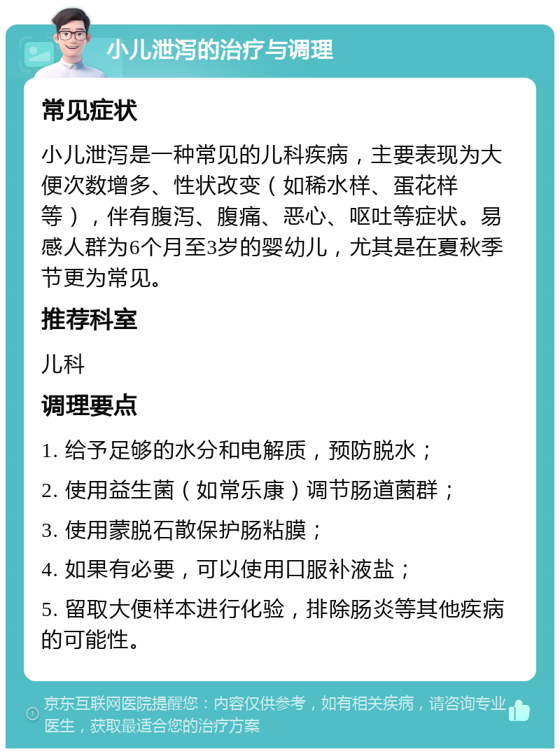 小儿泄泻的治疗与调理 常见症状 小儿泄泻是一种常见的儿科疾病，主要表现为大便次数增多、性状改变（如稀水样、蛋花样等），伴有腹泻、腹痛、恶心、呕吐等症状。易感人群为6个月至3岁的婴幼儿，尤其是在夏秋季节更为常见。 推荐科室 儿科 调理要点 1. 给予足够的水分和电解质，预防脱水； 2. 使用益生菌（如常乐康）调节肠道菌群； 3. 使用蒙脱石散保护肠粘膜； 4. 如果有必要，可以使用口服补液盐； 5. 留取大便样本进行化验，排除肠炎等其他疾病的可能性。