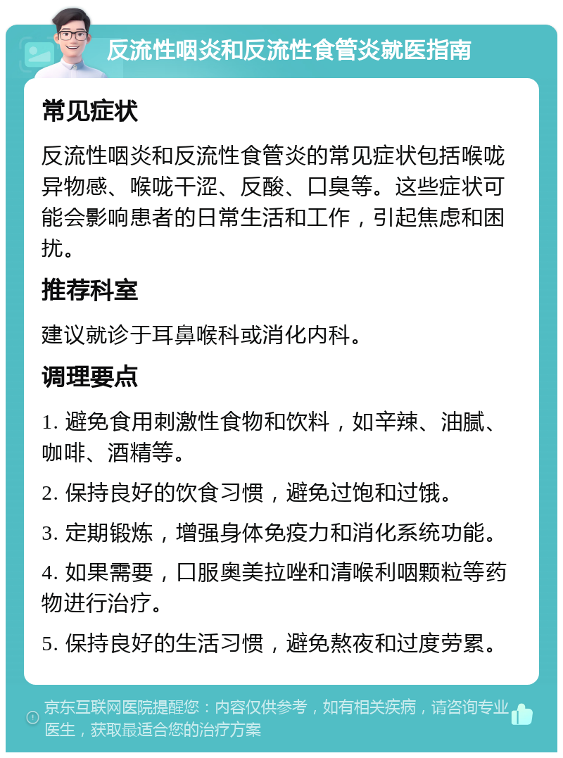 反流性咽炎和反流性食管炎就医指南 常见症状 反流性咽炎和反流性食管炎的常见症状包括喉咙异物感、喉咙干涩、反酸、口臭等。这些症状可能会影响患者的日常生活和工作，引起焦虑和困扰。 推荐科室 建议就诊于耳鼻喉科或消化内科。 调理要点 1. 避免食用刺激性食物和饮料，如辛辣、油腻、咖啡、酒精等。 2. 保持良好的饮食习惯，避免过饱和过饿。 3. 定期锻炼，增强身体免疫力和消化系统功能。 4. 如果需要，口服奥美拉唑和清喉利咽颗粒等药物进行治疗。 5. 保持良好的生活习惯，避免熬夜和过度劳累。