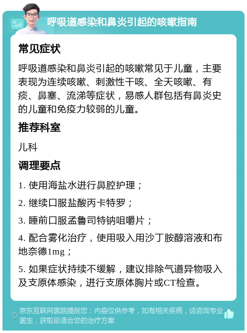 呼吸道感染和鼻炎引起的咳嗽指南 常见症状 呼吸道感染和鼻炎引起的咳嗽常见于儿童，主要表现为连续咳嗽、刺激性干咳、全天咳嗽、有痰、鼻塞、流涕等症状，易感人群包括有鼻炎史的儿童和免疫力较弱的儿童。 推荐科室 儿科 调理要点 1. 使用海盐水进行鼻腔护理； 2. 继续口服盐酸丙卡特罗； 3. 睡前口服孟鲁司特钠咀嚼片； 4. 配合雾化治疗，使用吸入用沙丁胺醇溶液和布地奈德1mg； 5. 如果症状持续不缓解，建议排除气道异物吸入及支原体感染，进行支原体胸片或CT检查。