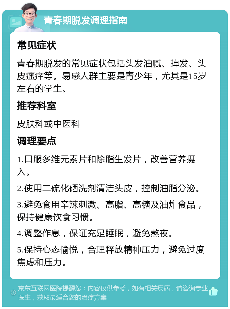 青春期脱发调理指南 常见症状 青春期脱发的常见症状包括头发油腻、掉发、头皮瘙痒等。易感人群主要是青少年，尤其是15岁左右的学生。 推荐科室 皮肤科或中医科 调理要点 1.口服多维元素片和除脂生发片，改善营养摄入。 2.使用二硫化硒洗剂清洁头皮，控制油脂分泌。 3.避免食用辛辣刺激、高脂、高糖及油炸食品，保持健康饮食习惯。 4.调整作息，保证充足睡眠，避免熬夜。 5.保持心态愉悦，合理释放精神压力，避免过度焦虑和压力。