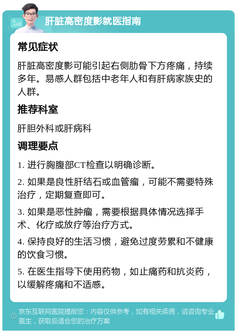 肝脏高密度影就医指南 常见症状 肝脏高密度影可能引起右侧肋骨下方疼痛，持续多年。易感人群包括中老年人和有肝病家族史的人群。 推荐科室 肝胆外科或肝病科 调理要点 1. 进行胸腹部CT检查以明确诊断。 2. 如果是良性肝结石或血管瘤，可能不需要特殊治疗，定期复查即可。 3. 如果是恶性肿瘤，需要根据具体情况选择手术、化疗或放疗等治疗方式。 4. 保持良好的生活习惯，避免过度劳累和不健康的饮食习惯。 5. 在医生指导下使用药物，如止痛药和抗炎药，以缓解疼痛和不适感。