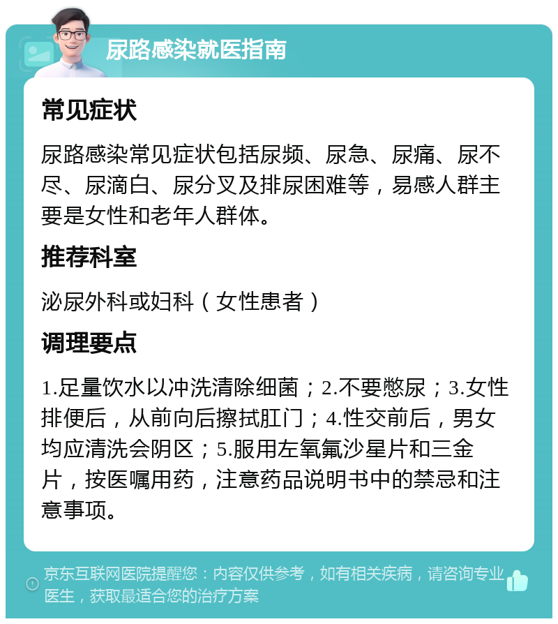 尿路感染就医指南 常见症状 尿路感染常见症状包括尿频、尿急、尿痛、尿不尽、尿滴白、尿分叉及排尿困难等，易感人群主要是女性和老年人群体。 推荐科室 泌尿外科或妇科（女性患者） 调理要点 1.足量饮水以冲洗清除细菌；2.不要憋尿；3.女性排便后，从前向后擦拭肛门；4.性交前后，男女均应清洗会阴区；5.服用左氧氟沙星片和三金片，按医嘱用药，注意药品说明书中的禁忌和注意事项。