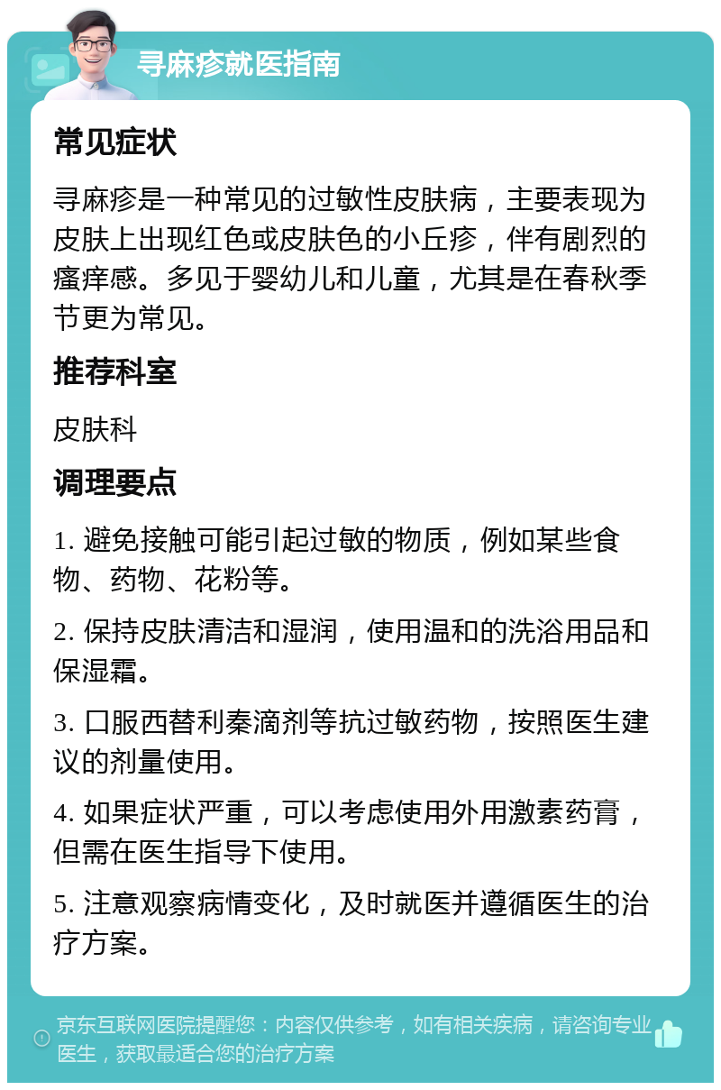 寻麻疹就医指南 常见症状 寻麻疹是一种常见的过敏性皮肤病，主要表现为皮肤上出现红色或皮肤色的小丘疹，伴有剧烈的瘙痒感。多见于婴幼儿和儿童，尤其是在春秋季节更为常见。 推荐科室 皮肤科 调理要点 1. 避免接触可能引起过敏的物质，例如某些食物、药物、花粉等。 2. 保持皮肤清洁和湿润，使用温和的洗浴用品和保湿霜。 3. 口服西替利秦滴剂等抗过敏药物，按照医生建议的剂量使用。 4. 如果症状严重，可以考虑使用外用激素药膏，但需在医生指导下使用。 5. 注意观察病情变化，及时就医并遵循医生的治疗方案。