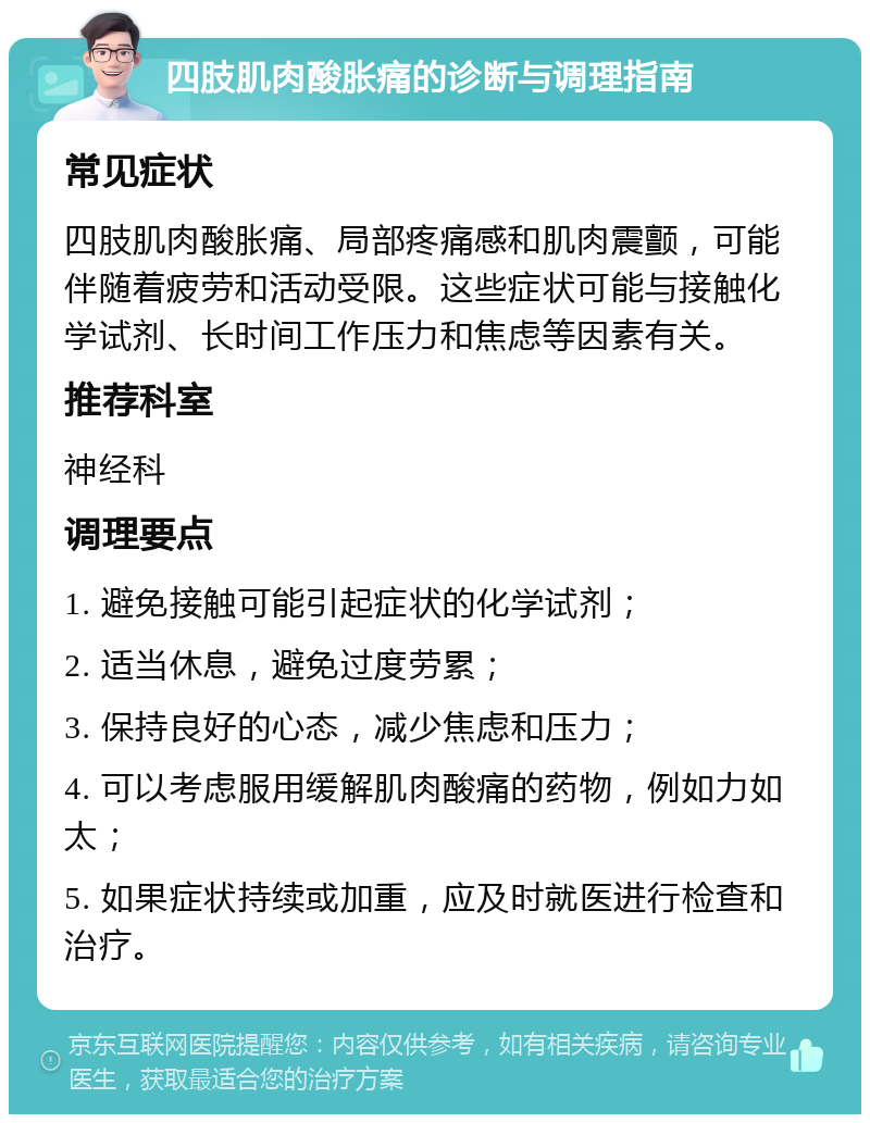 四肢肌肉酸胀痛的诊断与调理指南 常见症状 四肢肌肉酸胀痛、局部疼痛感和肌肉震颤，可能伴随着疲劳和活动受限。这些症状可能与接触化学试剂、长时间工作压力和焦虑等因素有关。 推荐科室 神经科 调理要点 1. 避免接触可能引起症状的化学试剂； 2. 适当休息，避免过度劳累； 3. 保持良好的心态，减少焦虑和压力； 4. 可以考虑服用缓解肌肉酸痛的药物，例如力如太； 5. 如果症状持续或加重，应及时就医进行检查和治疗。