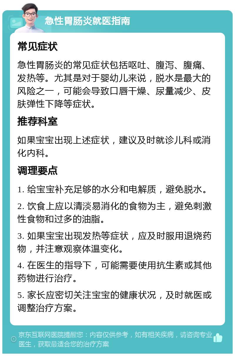 急性胃肠炎就医指南 常见症状 急性胃肠炎的常见症状包括呕吐、腹泻、腹痛、发热等。尤其是对于婴幼儿来说，脱水是最大的风险之一，可能会导致口唇干燥、尿量减少、皮肤弹性下降等症状。 推荐科室 如果宝宝出现上述症状，建议及时就诊儿科或消化内科。 调理要点 1. 给宝宝补充足够的水分和电解质，避免脱水。 2. 饮食上应以清淡易消化的食物为主，避免刺激性食物和过多的油脂。 3. 如果宝宝出现发热等症状，应及时服用退烧药物，并注意观察体温变化。 4. 在医生的指导下，可能需要使用抗生素或其他药物进行治疗。 5. 家长应密切关注宝宝的健康状况，及时就医或调整治疗方案。