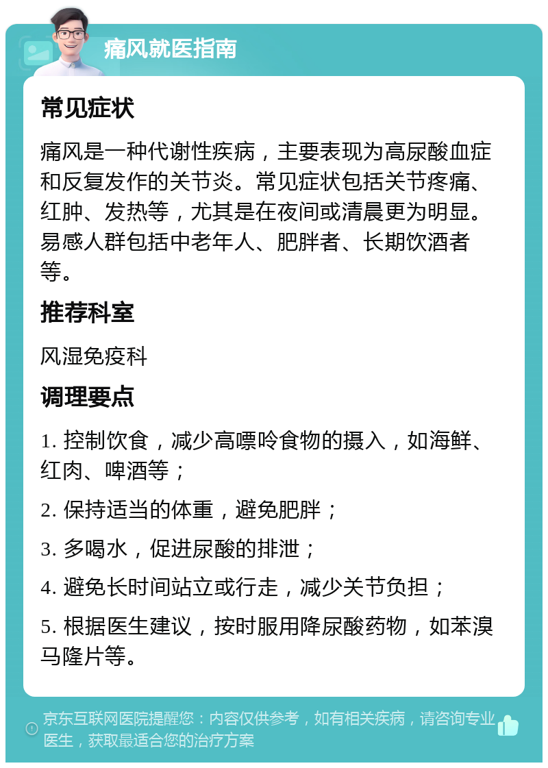 痛风就医指南 常见症状 痛风是一种代谢性疾病，主要表现为高尿酸血症和反复发作的关节炎。常见症状包括关节疼痛、红肿、发热等，尤其是在夜间或清晨更为明显。易感人群包括中老年人、肥胖者、长期饮酒者等。 推荐科室 风湿免疫科 调理要点 1. 控制饮食，减少高嘌呤食物的摄入，如海鲜、红肉、啤酒等； 2. 保持适当的体重，避免肥胖； 3. 多喝水，促进尿酸的排泄； 4. 避免长时间站立或行走，减少关节负担； 5. 根据医生建议，按时服用降尿酸药物，如苯溴马隆片等。