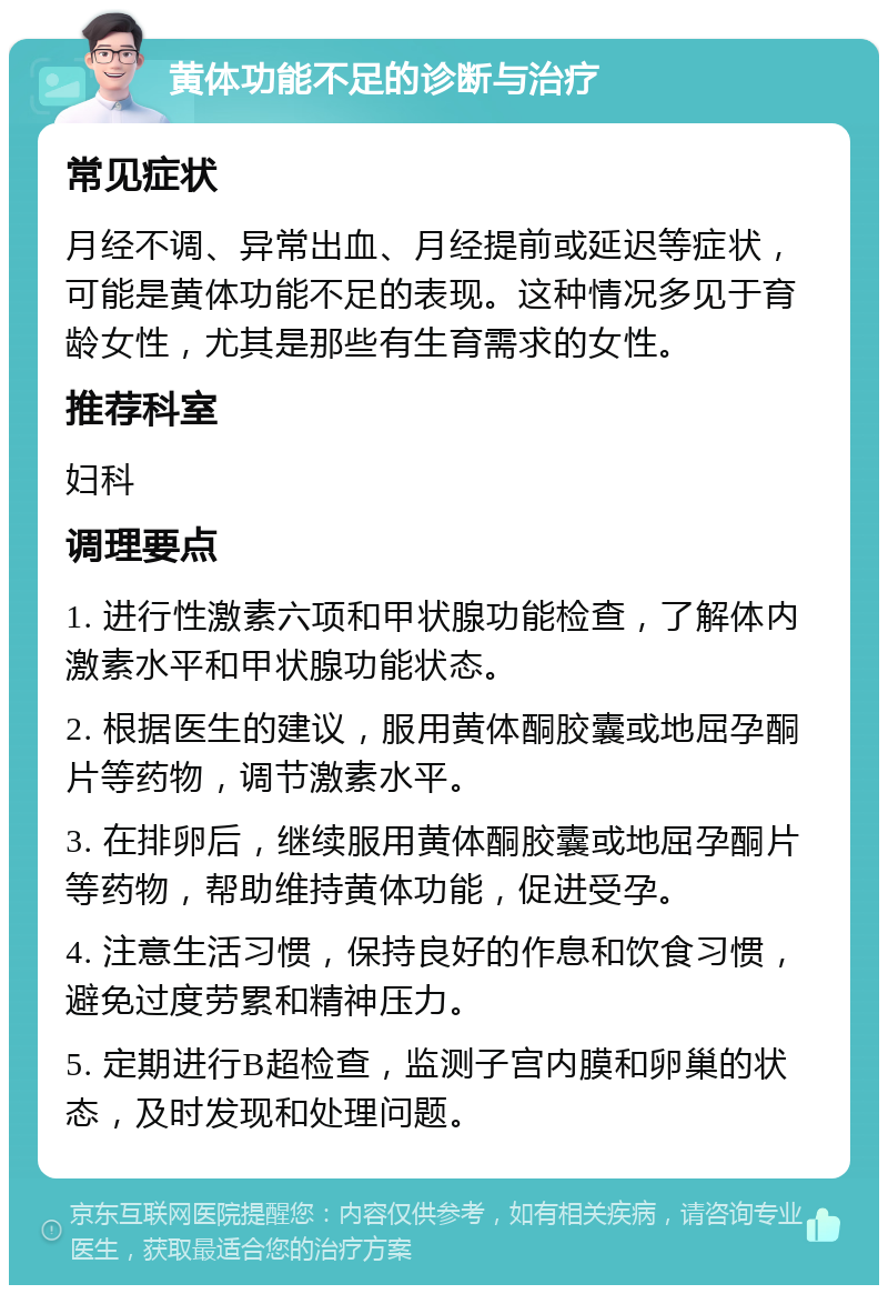 黄体功能不足的诊断与治疗 常见症状 月经不调、异常出血、月经提前或延迟等症状，可能是黄体功能不足的表现。这种情况多见于育龄女性，尤其是那些有生育需求的女性。 推荐科室 妇科 调理要点 1. 进行性激素六项和甲状腺功能检查，了解体内激素水平和甲状腺功能状态。 2. 根据医生的建议，服用黄体酮胶囊或地屈孕酮片等药物，调节激素水平。 3. 在排卵后，继续服用黄体酮胶囊或地屈孕酮片等药物，帮助维持黄体功能，促进受孕。 4. 注意生活习惯，保持良好的作息和饮食习惯，避免过度劳累和精神压力。 5. 定期进行B超检查，监测子宫内膜和卵巢的状态，及时发现和处理问题。