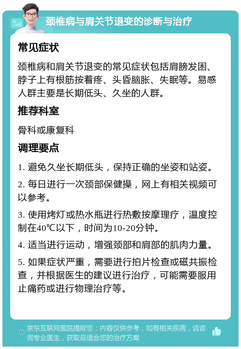 颈椎病与肩关节退变的诊断与治疗 常见症状 颈椎病和肩关节退变的常见症状包括肩膀发困、脖子上有根筋按着疼、头昏脑胀、失眠等。易感人群主要是长期低头、久坐的人群。 推荐科室 骨科或康复科 调理要点 1. 避免久坐长期低头，保持正确的坐姿和站姿。 2. 每日进行一次颈部保健操，网上有相关视频可以参考。 3. 使用烤灯或热水瓶进行热敷按摩理疗，温度控制在40℃以下，时间为10-20分钟。 4. 适当进行运动，增强颈部和肩部的肌肉力量。 5. 如果症状严重，需要进行拍片检查或磁共振检查，并根据医生的建议进行治疗，可能需要服用止痛药或进行物理治疗等。