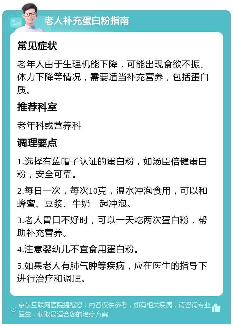 老人补充蛋白粉指南 常见症状 老年人由于生理机能下降，可能出现食欲不振、体力下降等情况，需要适当补充营养，包括蛋白质。 推荐科室 老年科或营养科 调理要点 1.选择有蓝帽子认证的蛋白粉，如汤臣倍健蛋白粉，安全可靠。 2.每日一次，每次10克，温水冲泡食用，可以和蜂蜜、豆浆、牛奶一起冲泡。 3.老人胃口不好时，可以一天吃两次蛋白粉，帮助补充营养。 4.注意婴幼儿不宜食用蛋白粉。 5.如果老人有肺气肿等疾病，应在医生的指导下进行治疗和调理。