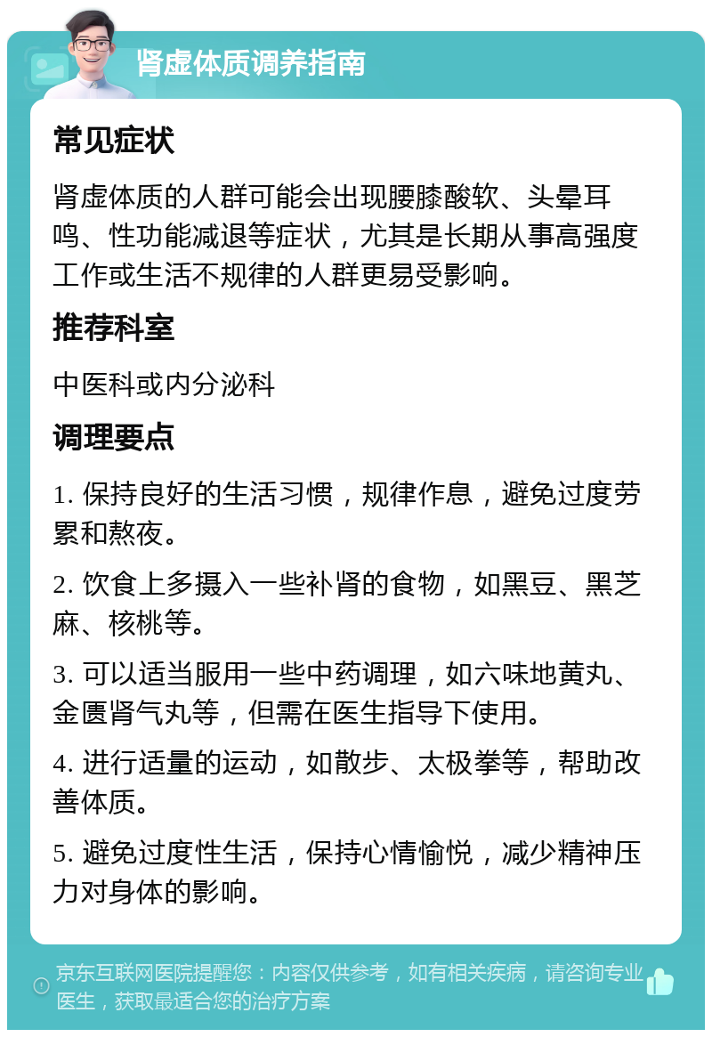 肾虚体质调养指南 常见症状 肾虚体质的人群可能会出现腰膝酸软、头晕耳鸣、性功能减退等症状，尤其是长期从事高强度工作或生活不规律的人群更易受影响。 推荐科室 中医科或内分泌科 调理要点 1. 保持良好的生活习惯，规律作息，避免过度劳累和熬夜。 2. 饮食上多摄入一些补肾的食物，如黑豆、黑芝麻、核桃等。 3. 可以适当服用一些中药调理，如六味地黄丸、金匮肾气丸等，但需在医生指导下使用。 4. 进行适量的运动，如散步、太极拳等，帮助改善体质。 5. 避免过度性生活，保持心情愉悦，减少精神压力对身体的影响。