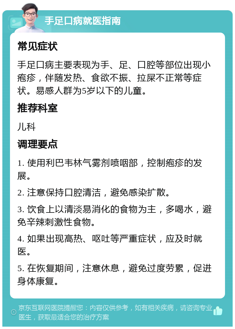 手足口病就医指南 常见症状 手足口病主要表现为手、足、口腔等部位出现小疱疹，伴随发热、食欲不振、拉屎不正常等症状。易感人群为5岁以下的儿童。 推荐科室 儿科 调理要点 1. 使用利巴韦林气雾剂喷咽部，控制疱疹的发展。 2. 注意保持口腔清洁，避免感染扩散。 3. 饮食上以清淡易消化的食物为主，多喝水，避免辛辣刺激性食物。 4. 如果出现高热、呕吐等严重症状，应及时就医。 5. 在恢复期间，注意休息，避免过度劳累，促进身体康复。