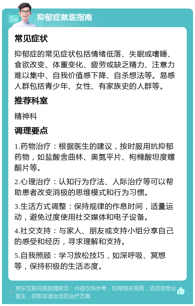 抑郁症就医指南 常见症状 抑郁症的常见症状包括情绪低落、失眠或嗜睡、食欲改变、体重变化、疲劳或缺乏精力、注意力难以集中、自我价值感下降、自杀想法等。易感人群包括青少年、女性、有家族史的人群等。 推荐科室 精神科 调理要点 1.药物治疗：根据医生的建议，按时服用抗抑郁药物，如盐酸舍曲林、奥氮平片、枸橼酸坦度螺酮片等。 2.心理治疗：认知行为疗法、人际治疗等可以帮助患者改变消极的思维模式和行为习惯。 3.生活方式调整：保持规律的作息时间，适量运动，避免过度使用社交媒体和电子设备。 4.社交支持：与家人、朋友或支持小组分享自己的感受和经历，寻求理解和支持。 5.自我照顾：学习放松技巧，如深呼吸、冥想等，保持积极的生活态度。