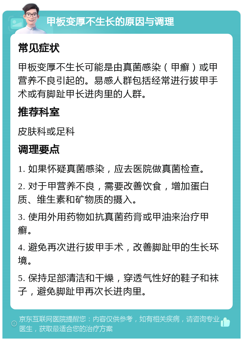 甲板变厚不生长的原因与调理 常见症状 甲板变厚不生长可能是由真菌感染（甲癣）或甲营养不良引起的。易感人群包括经常进行拔甲手术或有脚趾甲长进肉里的人群。 推荐科室 皮肤科或足科 调理要点 1. 如果怀疑真菌感染，应去医院做真菌检查。 2. 对于甲营养不良，需要改善饮食，增加蛋白质、维生素和矿物质的摄入。 3. 使用外用药物如抗真菌药膏或甲油来治疗甲癣。 4. 避免再次进行拔甲手术，改善脚趾甲的生长环境。 5. 保持足部清洁和干燥，穿透气性好的鞋子和袜子，避免脚趾甲再次长进肉里。