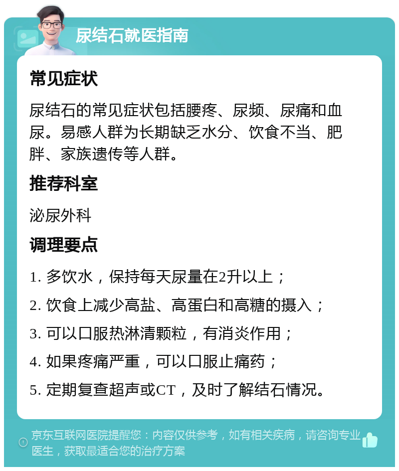 尿结石就医指南 常见症状 尿结石的常见症状包括腰疼、尿频、尿痛和血尿。易感人群为长期缺乏水分、饮食不当、肥胖、家族遗传等人群。 推荐科室 泌尿外科 调理要点 1. 多饮水，保持每天尿量在2升以上； 2. 饮食上减少高盐、高蛋白和高糖的摄入； 3. 可以口服热淋清颗粒，有消炎作用； 4. 如果疼痛严重，可以口服止痛药； 5. 定期复查超声或CT，及时了解结石情况。