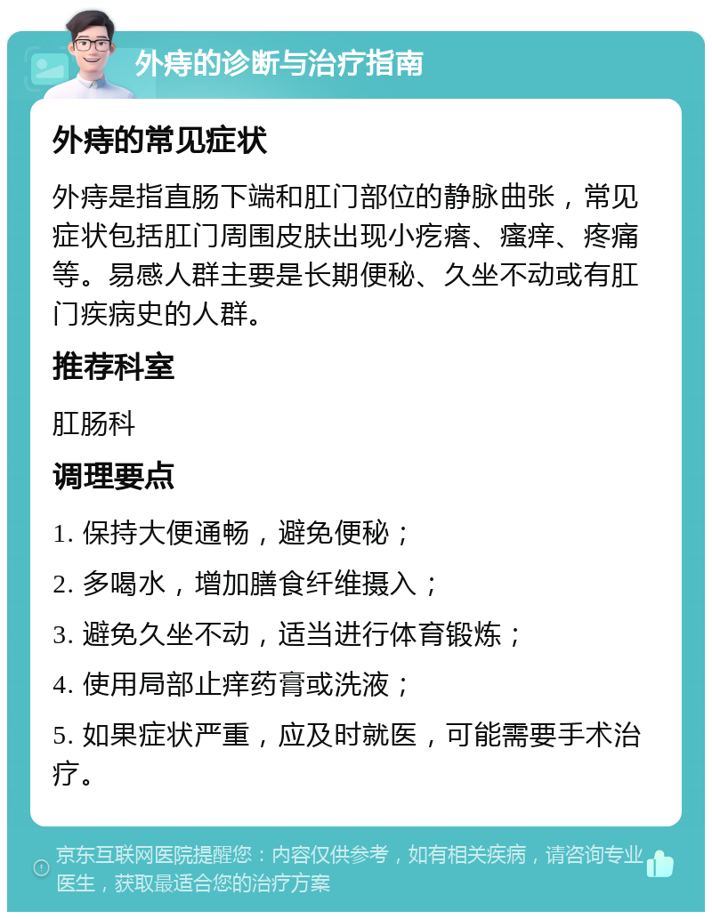 外痔的诊断与治疗指南 外痔的常见症状 外痔是指直肠下端和肛门部位的静脉曲张，常见症状包括肛门周围皮肤出现小疙瘩、瘙痒、疼痛等。易感人群主要是长期便秘、久坐不动或有肛门疾病史的人群。 推荐科室 肛肠科 调理要点 1. 保持大便通畅，避免便秘； 2. 多喝水，增加膳食纤维摄入； 3. 避免久坐不动，适当进行体育锻炼； 4. 使用局部止痒药膏或洗液； 5. 如果症状严重，应及时就医，可能需要手术治疗。