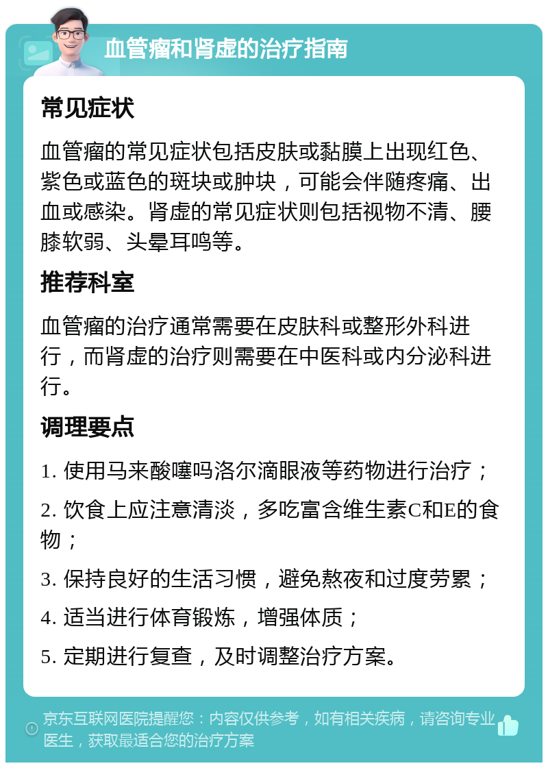 血管瘤和肾虚的治疗指南 常见症状 血管瘤的常见症状包括皮肤或黏膜上出现红色、紫色或蓝色的斑块或肿块，可能会伴随疼痛、出血或感染。肾虚的常见症状则包括视物不清、腰膝软弱、头晕耳鸣等。 推荐科室 血管瘤的治疗通常需要在皮肤科或整形外科进行，而肾虚的治疗则需要在中医科或内分泌科进行。 调理要点 1. 使用马来酸噻吗洛尔滴眼液等药物进行治疗； 2. 饮食上应注意清淡，多吃富含维生素C和E的食物； 3. 保持良好的生活习惯，避免熬夜和过度劳累； 4. 适当进行体育锻炼，增强体质； 5. 定期进行复查，及时调整治疗方案。