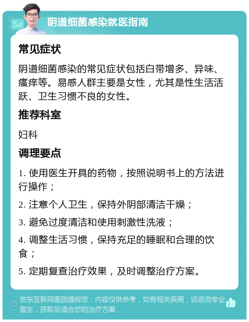 阴道细菌感染就医指南 常见症状 阴道细菌感染的常见症状包括白带增多、异味、瘙痒等。易感人群主要是女性，尤其是性生活活跃、卫生习惯不良的女性。 推荐科室 妇科 调理要点 1. 使用医生开具的药物，按照说明书上的方法进行操作； 2. 注意个人卫生，保持外阴部清洁干燥； 3. 避免过度清洁和使用刺激性洗液； 4. 调整生活习惯，保持充足的睡眠和合理的饮食； 5. 定期复查治疗效果，及时调整治疗方案。