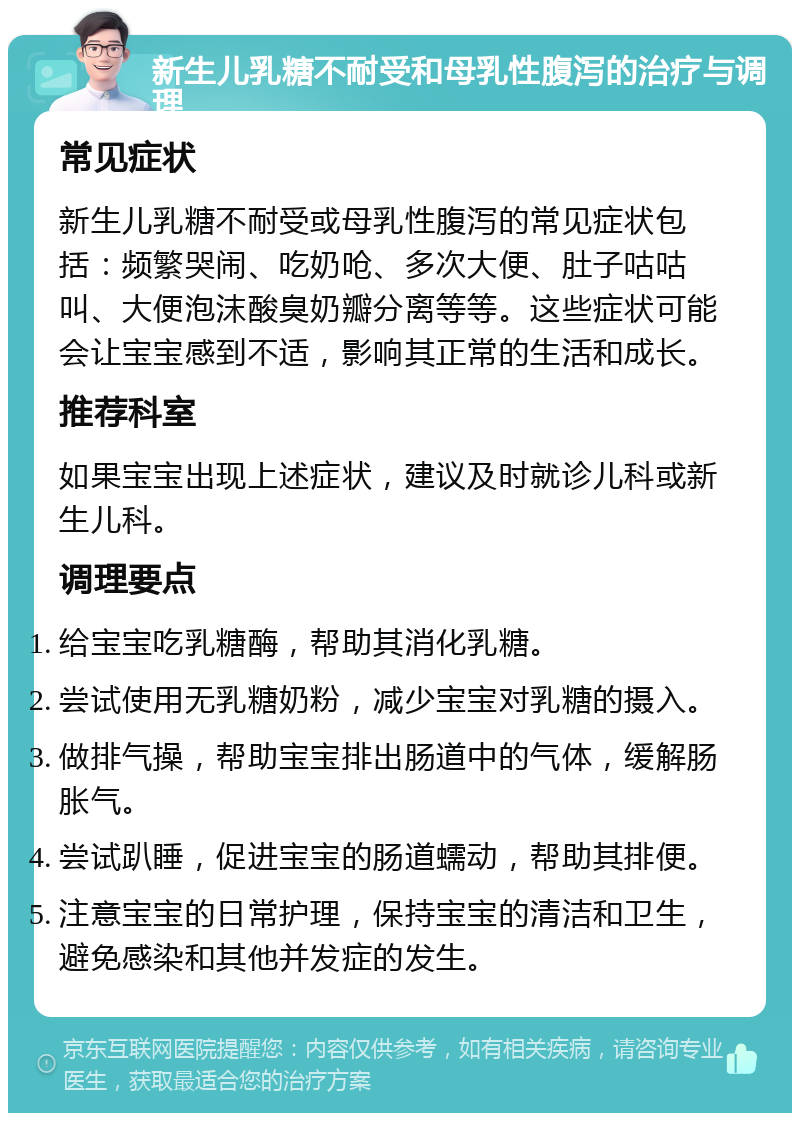 新生儿乳糖不耐受和母乳性腹泻的治疗与调理 常见症状 新生儿乳糖不耐受或母乳性腹泻的常见症状包括：频繁哭闹、吃奶呛、多次大便、肚子咕咕叫、大便泡沫酸臭奶瓣分离等等。这些症状可能会让宝宝感到不适，影响其正常的生活和成长。 推荐科室 如果宝宝出现上述症状，建议及时就诊儿科或新生儿科。 调理要点 给宝宝吃乳糖酶，帮助其消化乳糖。 尝试使用无乳糖奶粉，减少宝宝对乳糖的摄入。 做排气操，帮助宝宝排出肠道中的气体，缓解肠胀气。 尝试趴睡，促进宝宝的肠道蠕动，帮助其排便。 注意宝宝的日常护理，保持宝宝的清洁和卫生，避免感染和其他并发症的发生。