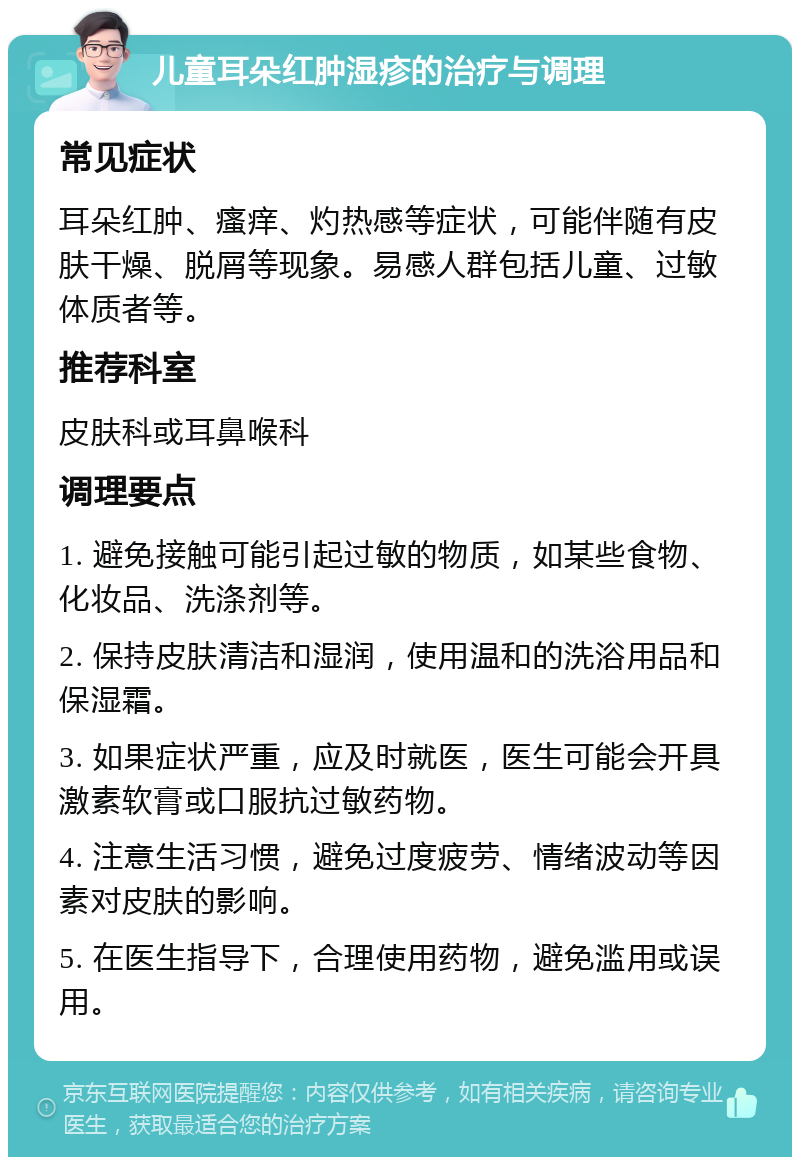 儿童耳朵红肿湿疹的治疗与调理 常见症状 耳朵红肿、瘙痒、灼热感等症状，可能伴随有皮肤干燥、脱屑等现象。易感人群包括儿童、过敏体质者等。 推荐科室 皮肤科或耳鼻喉科 调理要点 1. 避免接触可能引起过敏的物质，如某些食物、化妆品、洗涤剂等。 2. 保持皮肤清洁和湿润，使用温和的洗浴用品和保湿霜。 3. 如果症状严重，应及时就医，医生可能会开具激素软膏或口服抗过敏药物。 4. 注意生活习惯，避免过度疲劳、情绪波动等因素对皮肤的影响。 5. 在医生指导下，合理使用药物，避免滥用或误用。