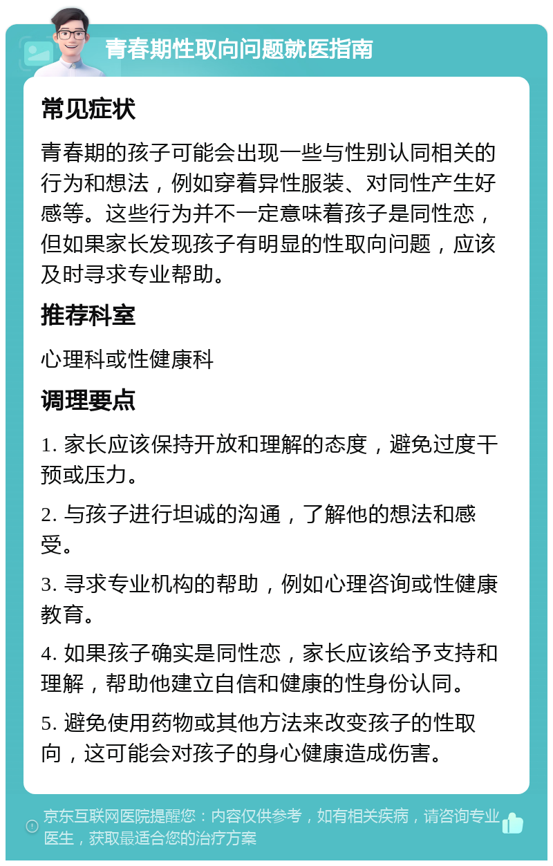 青春期性取向问题就医指南 常见症状 青春期的孩子可能会出现一些与性别认同相关的行为和想法，例如穿着异性服装、对同性产生好感等。这些行为并不一定意味着孩子是同性恋，但如果家长发现孩子有明显的性取向问题，应该及时寻求专业帮助。 推荐科室 心理科或性健康科 调理要点 1. 家长应该保持开放和理解的态度，避免过度干预或压力。 2. 与孩子进行坦诚的沟通，了解他的想法和感受。 3. 寻求专业机构的帮助，例如心理咨询或性健康教育。 4. 如果孩子确实是同性恋，家长应该给予支持和理解，帮助他建立自信和健康的性身份认同。 5. 避免使用药物或其他方法来改变孩子的性取向，这可能会对孩子的身心健康造成伤害。