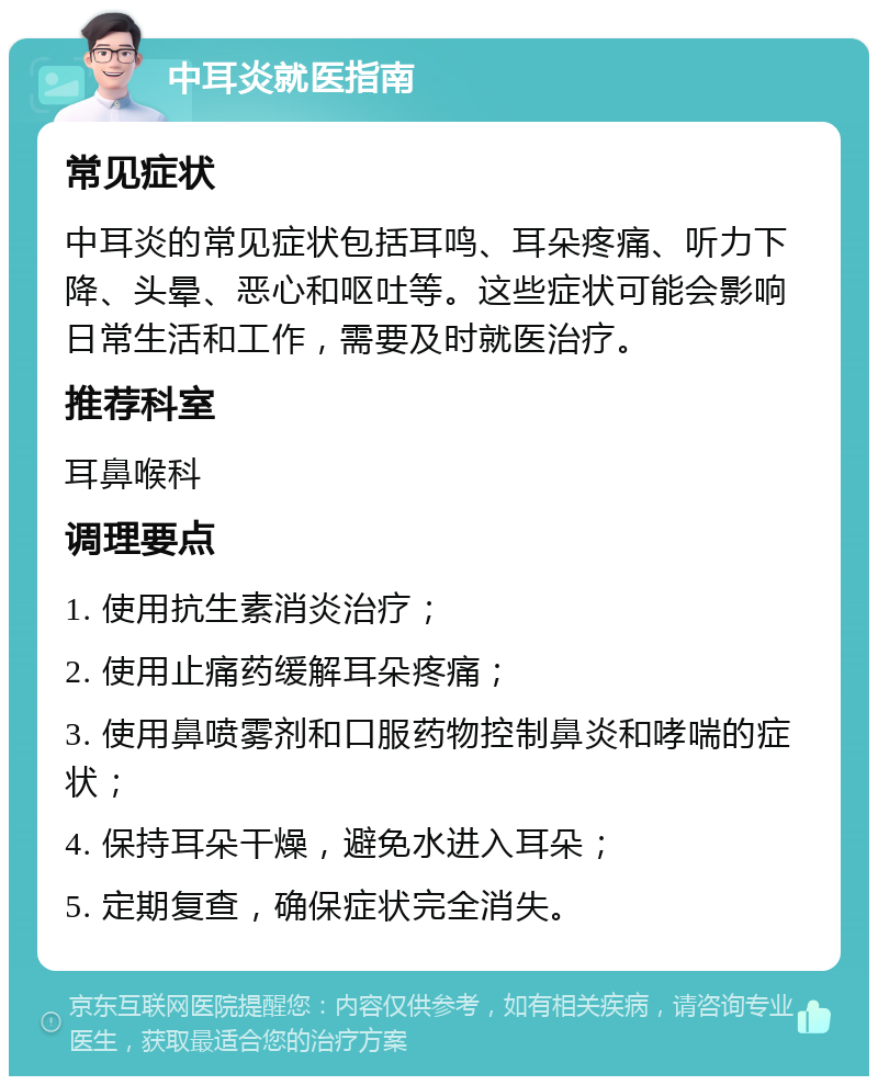 中耳炎就医指南 常见症状 中耳炎的常见症状包括耳鸣、耳朵疼痛、听力下降、头晕、恶心和呕吐等。这些症状可能会影响日常生活和工作，需要及时就医治疗。 推荐科室 耳鼻喉科 调理要点 1. 使用抗生素消炎治疗； 2. 使用止痛药缓解耳朵疼痛； 3. 使用鼻喷雾剂和口服药物控制鼻炎和哮喘的症状； 4. 保持耳朵干燥，避免水进入耳朵； 5. 定期复查，确保症状完全消失。