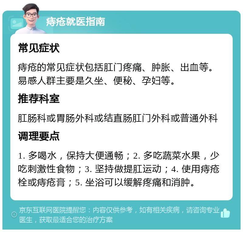 痔疮就医指南 常见症状 痔疮的常见症状包括肛门疼痛、肿胀、出血等。易感人群主要是久坐、便秘、孕妇等。 推荐科室 肛肠科或胃肠外科或结直肠肛门外科或普通外科 调理要点 1. 多喝水，保持大便通畅；2. 多吃蔬菜水果，少吃刺激性食物；3. 坚持做提肛运动；4. 使用痔疮栓或痔疮膏；5. 坐浴可以缓解疼痛和消肿。