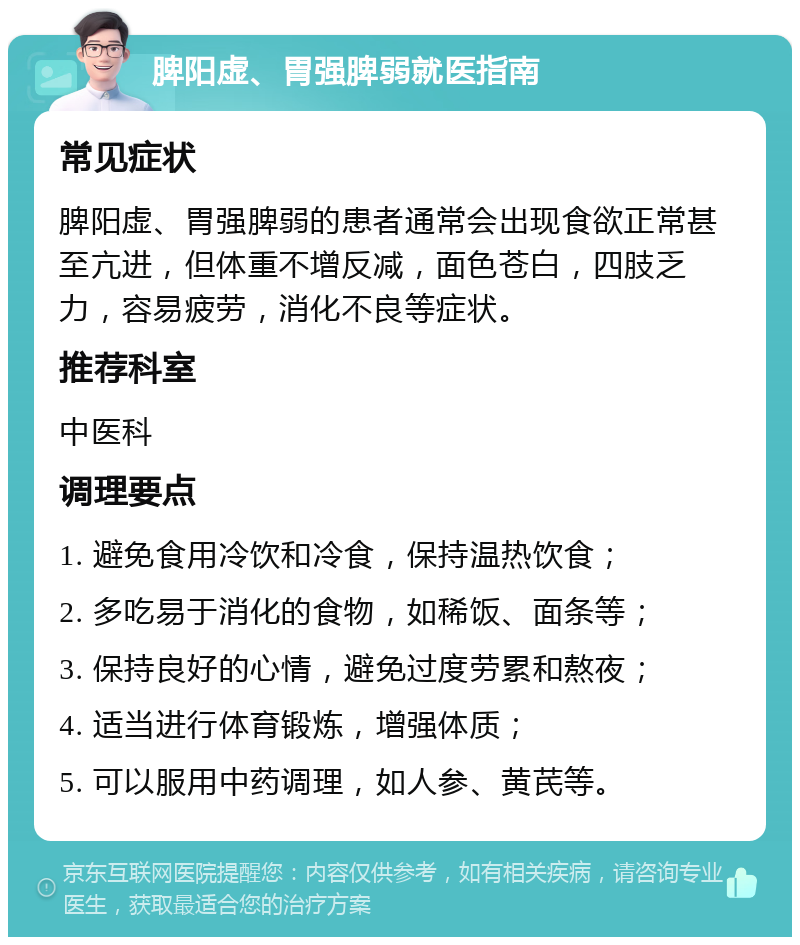 脾阳虚、胃强脾弱就医指南 常见症状 脾阳虚、胃强脾弱的患者通常会出现食欲正常甚至亢进，但体重不增反减，面色苍白，四肢乏力，容易疲劳，消化不良等症状。 推荐科室 中医科 调理要点 1. 避免食用冷饮和冷食，保持温热饮食； 2. 多吃易于消化的食物，如稀饭、面条等； 3. 保持良好的心情，避免过度劳累和熬夜； 4. 适当进行体育锻炼，增强体质； 5. 可以服用中药调理，如人参、黄芪等。