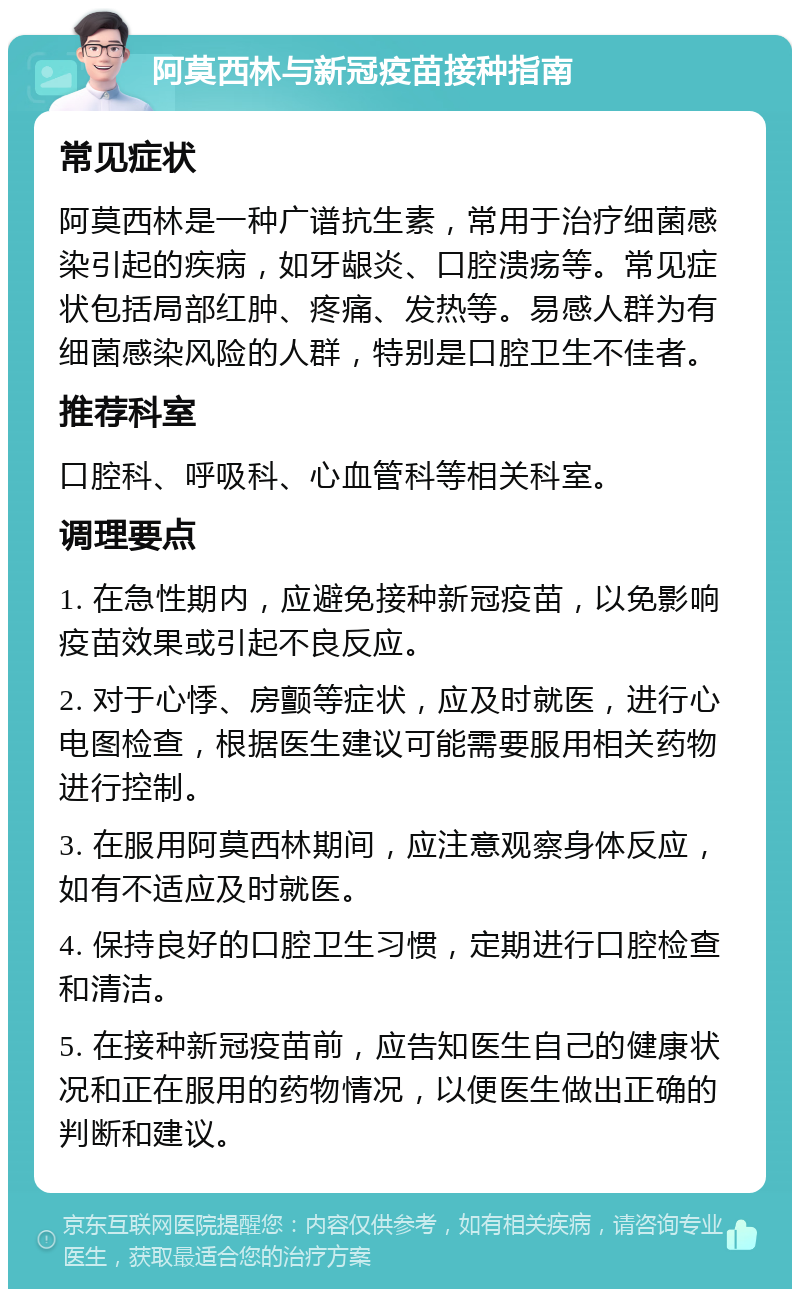 阿莫西林与新冠疫苗接种指南 常见症状 阿莫西林是一种广谱抗生素，常用于治疗细菌感染引起的疾病，如牙龈炎、口腔溃疡等。常见症状包括局部红肿、疼痛、发热等。易感人群为有细菌感染风险的人群，特别是口腔卫生不佳者。 推荐科室 口腔科、呼吸科、心血管科等相关科室。 调理要点 1. 在急性期内，应避免接种新冠疫苗，以免影响疫苗效果或引起不良反应。 2. 对于心悸、房颤等症状，应及时就医，进行心电图检查，根据医生建议可能需要服用相关药物进行控制。 3. 在服用阿莫西林期间，应注意观察身体反应，如有不适应及时就医。 4. 保持良好的口腔卫生习惯，定期进行口腔检查和清洁。 5. 在接种新冠疫苗前，应告知医生自己的健康状况和正在服用的药物情况，以便医生做出正确的判断和建议。