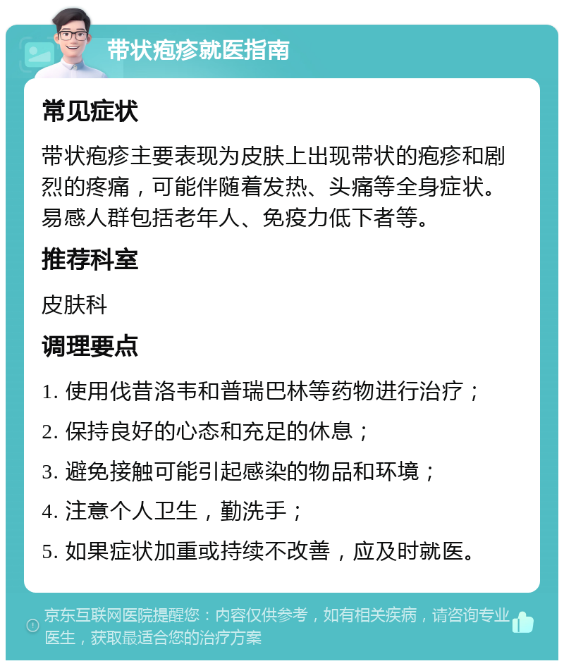 带状疱疹就医指南 常见症状 带状疱疹主要表现为皮肤上出现带状的疱疹和剧烈的疼痛，可能伴随着发热、头痛等全身症状。易感人群包括老年人、免疫力低下者等。 推荐科室 皮肤科 调理要点 1. 使用伐昔洛韦和普瑞巴林等药物进行治疗； 2. 保持良好的心态和充足的休息； 3. 避免接触可能引起感染的物品和环境； 4. 注意个人卫生，勤洗手； 5. 如果症状加重或持续不改善，应及时就医。