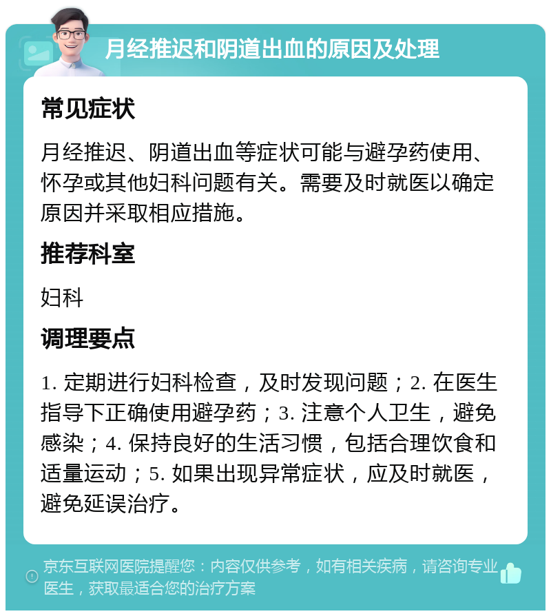 月经推迟和阴道出血的原因及处理 常见症状 月经推迟、阴道出血等症状可能与避孕药使用、怀孕或其他妇科问题有关。需要及时就医以确定原因并采取相应措施。 推荐科室 妇科 调理要点 1. 定期进行妇科检查，及时发现问题；2. 在医生指导下正确使用避孕药；3. 注意个人卫生，避免感染；4. 保持良好的生活习惯，包括合理饮食和适量运动；5. 如果出现异常症状，应及时就医，避免延误治疗。