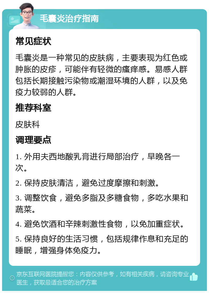 毛囊炎治疗指南 常见症状 毛囊炎是一种常见的皮肤病，主要表现为红色或肿胀的皮疹，可能伴有轻微的瘙痒感。易感人群包括长期接触污染物或潮湿环境的人群，以及免疫力较弱的人群。 推荐科室 皮肤科 调理要点 1. 外用夫西地酸乳膏进行局部治疗，早晚各一次。 2. 保持皮肤清洁，避免过度摩擦和刺激。 3. 调整饮食，避免多脂及多糖食物，多吃水果和蔬菜。 4. 避免饮酒和辛辣刺激性食物，以免加重症状。 5. 保持良好的生活习惯，包括规律作息和充足的睡眠，增强身体免疫力。