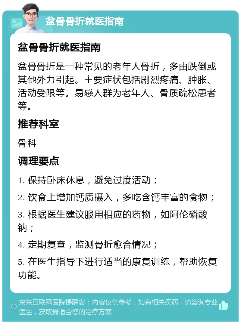 盆骨骨折就医指南 盆骨骨折就医指南 盆骨骨折是一种常见的老年人骨折，多由跌倒或其他外力引起。主要症状包括剧烈疼痛、肿胀、活动受限等。易感人群为老年人、骨质疏松患者等。 推荐科室 骨科 调理要点 1. 保持卧床休息，避免过度活动； 2. 饮食上增加钙质摄入，多吃含钙丰富的食物； 3. 根据医生建议服用相应的药物，如阿伦磷酸钠； 4. 定期复查，监测骨折愈合情况； 5. 在医生指导下进行适当的康复训练，帮助恢复功能。