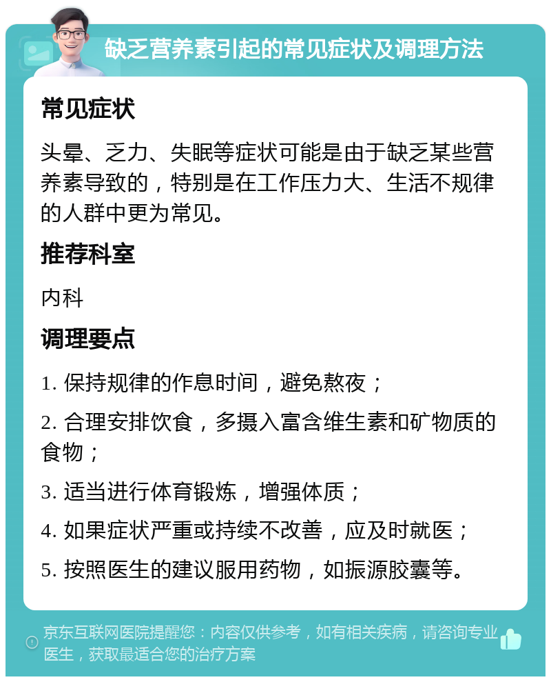 缺乏营养素引起的常见症状及调理方法 常见症状 头晕、乏力、失眠等症状可能是由于缺乏某些营养素导致的，特别是在工作压力大、生活不规律的人群中更为常见。 推荐科室 内科 调理要点 1. 保持规律的作息时间，避免熬夜； 2. 合理安排饮食，多摄入富含维生素和矿物质的食物； 3. 适当进行体育锻炼，增强体质； 4. 如果症状严重或持续不改善，应及时就医； 5. 按照医生的建议服用药物，如振源胶囊等。