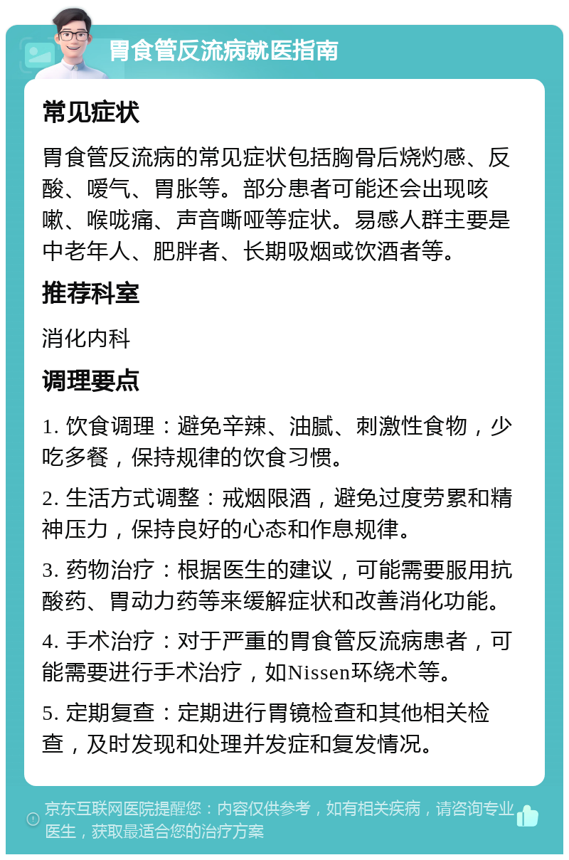 胃食管反流病就医指南 常见症状 胃食管反流病的常见症状包括胸骨后烧灼感、反酸、嗳气、胃胀等。部分患者可能还会出现咳嗽、喉咙痛、声音嘶哑等症状。易感人群主要是中老年人、肥胖者、长期吸烟或饮酒者等。 推荐科室 消化内科 调理要点 1. 饮食调理：避免辛辣、油腻、刺激性食物，少吃多餐，保持规律的饮食习惯。 2. 生活方式调整：戒烟限酒，避免过度劳累和精神压力，保持良好的心态和作息规律。 3. 药物治疗：根据医生的建议，可能需要服用抗酸药、胃动力药等来缓解症状和改善消化功能。 4. 手术治疗：对于严重的胃食管反流病患者，可能需要进行手术治疗，如Nissen环绕术等。 5. 定期复查：定期进行胃镜检查和其他相关检查，及时发现和处理并发症和复发情况。