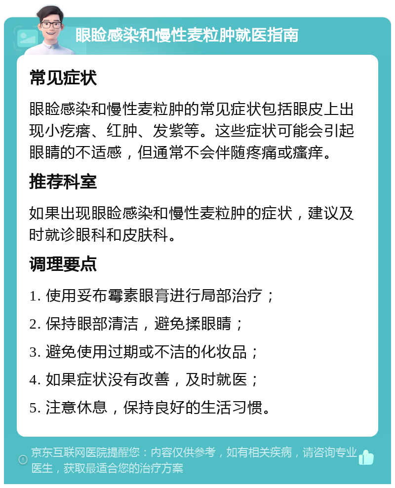 眼睑感染和慢性麦粒肿就医指南 常见症状 眼睑感染和慢性麦粒肿的常见症状包括眼皮上出现小疙瘩、红肿、发紫等。这些症状可能会引起眼睛的不适感，但通常不会伴随疼痛或瘙痒。 推荐科室 如果出现眼睑感染和慢性麦粒肿的症状，建议及时就诊眼科和皮肤科。 调理要点 1. 使用妥布霉素眼膏进行局部治疗； 2. 保持眼部清洁，避免揉眼睛； 3. 避免使用过期或不洁的化妆品； 4. 如果症状没有改善，及时就医； 5. 注意休息，保持良好的生活习惯。