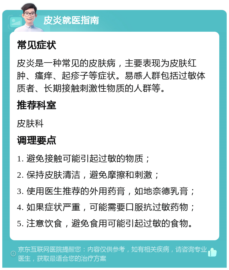 皮炎就医指南 常见症状 皮炎是一种常见的皮肤病，主要表现为皮肤红肿、瘙痒、起疹子等症状。易感人群包括过敏体质者、长期接触刺激性物质的人群等。 推荐科室 皮肤科 调理要点 1. 避免接触可能引起过敏的物质； 2. 保持皮肤清洁，避免摩擦和刺激； 3. 使用医生推荐的外用药膏，如地奈德乳膏； 4. 如果症状严重，可能需要口服抗过敏药物； 5. 注意饮食，避免食用可能引起过敏的食物。