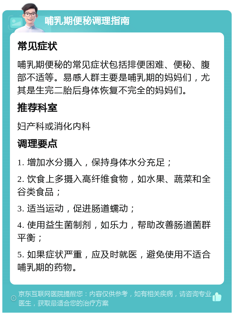 哺乳期便秘调理指南 常见症状 哺乳期便秘的常见症状包括排便困难、便秘、腹部不适等。易感人群主要是哺乳期的妈妈们，尤其是生完二胎后身体恢复不完全的妈妈们。 推荐科室 妇产科或消化内科 调理要点 1. 增加水分摄入，保持身体水分充足； 2. 饮食上多摄入高纤维食物，如水果、蔬菜和全谷类食品； 3. 适当运动，促进肠道蠕动； 4. 使用益生菌制剂，如乐力，帮助改善肠道菌群平衡； 5. 如果症状严重，应及时就医，避免使用不适合哺乳期的药物。