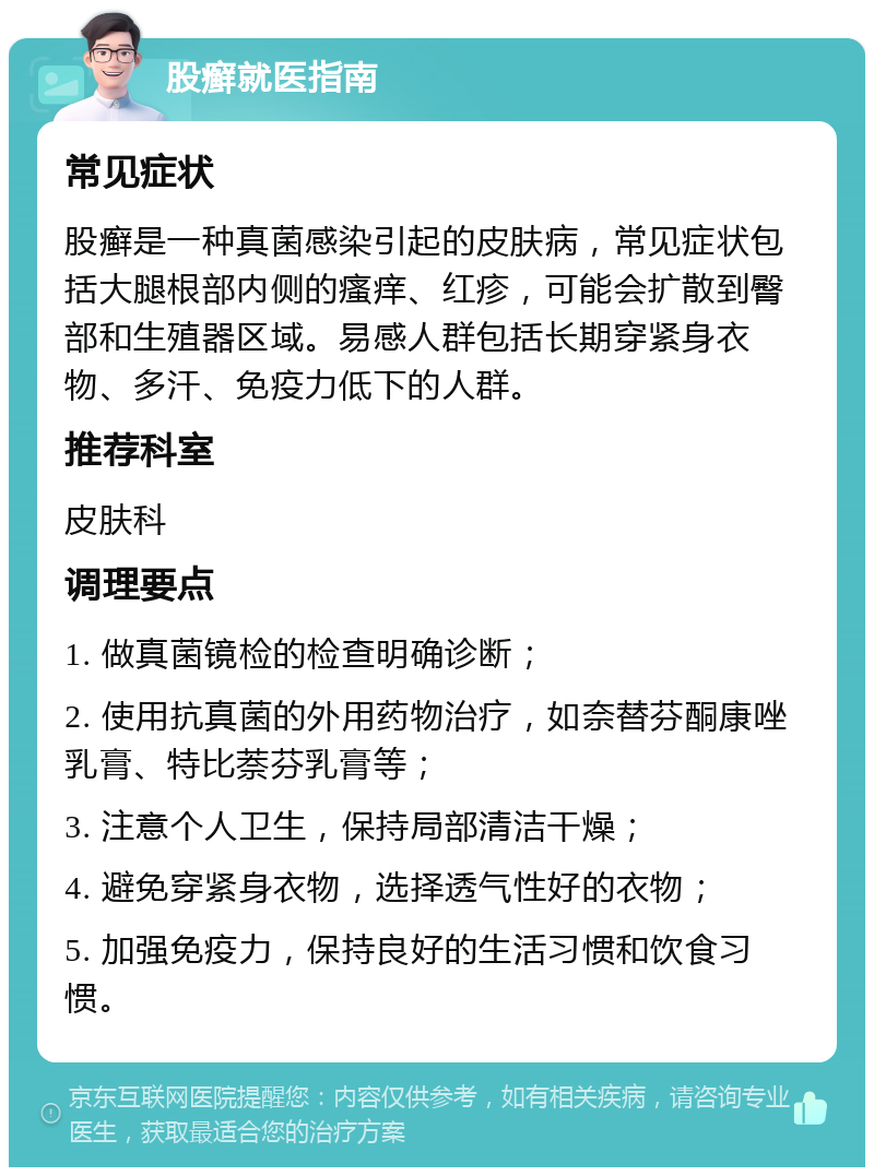 股癣就医指南 常见症状 股癣是一种真菌感染引起的皮肤病，常见症状包括大腿根部内侧的瘙痒、红疹，可能会扩散到臀部和生殖器区域。易感人群包括长期穿紧身衣物、多汗、免疫力低下的人群。 推荐科室 皮肤科 调理要点 1. 做真菌镜检的检查明确诊断； 2. 使用抗真菌的外用药物治疗，如奈替芬酮康唑乳膏、特比萘芬乳膏等； 3. 注意个人卫生，保持局部清洁干燥； 4. 避免穿紧身衣物，选择透气性好的衣物； 5. 加强免疫力，保持良好的生活习惯和饮食习惯。