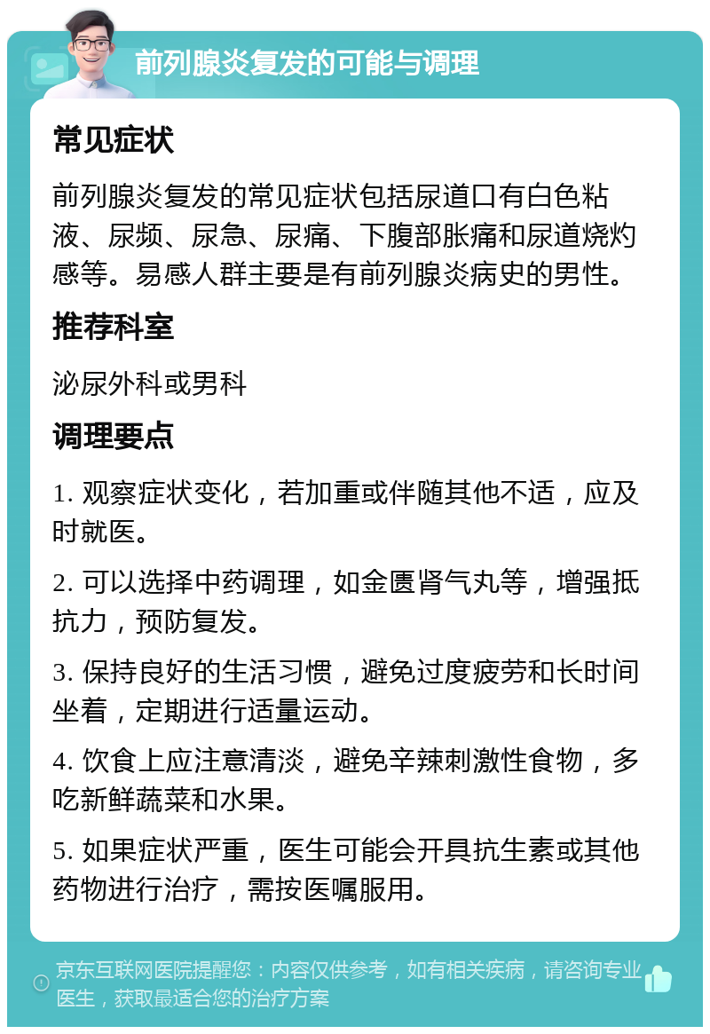 前列腺炎复发的可能与调理 常见症状 前列腺炎复发的常见症状包括尿道口有白色粘液、尿频、尿急、尿痛、下腹部胀痛和尿道烧灼感等。易感人群主要是有前列腺炎病史的男性。 推荐科室 泌尿外科或男科 调理要点 1. 观察症状变化，若加重或伴随其他不适，应及时就医。 2. 可以选择中药调理，如金匮肾气丸等，增强抵抗力，预防复发。 3. 保持良好的生活习惯，避免过度疲劳和长时间坐着，定期进行适量运动。 4. 饮食上应注意清淡，避免辛辣刺激性食物，多吃新鲜蔬菜和水果。 5. 如果症状严重，医生可能会开具抗生素或其他药物进行治疗，需按医嘱服用。