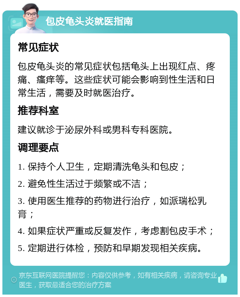 包皮龟头炎就医指南 常见症状 包皮龟头炎的常见症状包括龟头上出现红点、疼痛、瘙痒等。这些症状可能会影响到性生活和日常生活，需要及时就医治疗。 推荐科室 建议就诊于泌尿外科或男科专科医院。 调理要点 1. 保持个人卫生，定期清洗龟头和包皮； 2. 避免性生活过于频繁或不洁； 3. 使用医生推荐的药物进行治疗，如派瑞松乳膏； 4. 如果症状严重或反复发作，考虑割包皮手术； 5. 定期进行体检，预防和早期发现相关疾病。