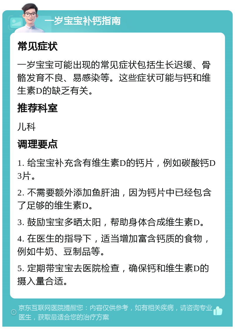 一岁宝宝补钙指南 常见症状 一岁宝宝可能出现的常见症状包括生长迟缓、骨骼发育不良、易感染等。这些症状可能与钙和维生素D的缺乏有关。 推荐科室 儿科 调理要点 1. 给宝宝补充含有维生素D的钙片，例如碳酸钙D3片。 2. 不需要额外添加鱼肝油，因为钙片中已经包含了足够的维生素D。 3. 鼓励宝宝多晒太阳，帮助身体合成维生素D。 4. 在医生的指导下，适当增加富含钙质的食物，例如牛奶、豆制品等。 5. 定期带宝宝去医院检查，确保钙和维生素D的摄入量合适。