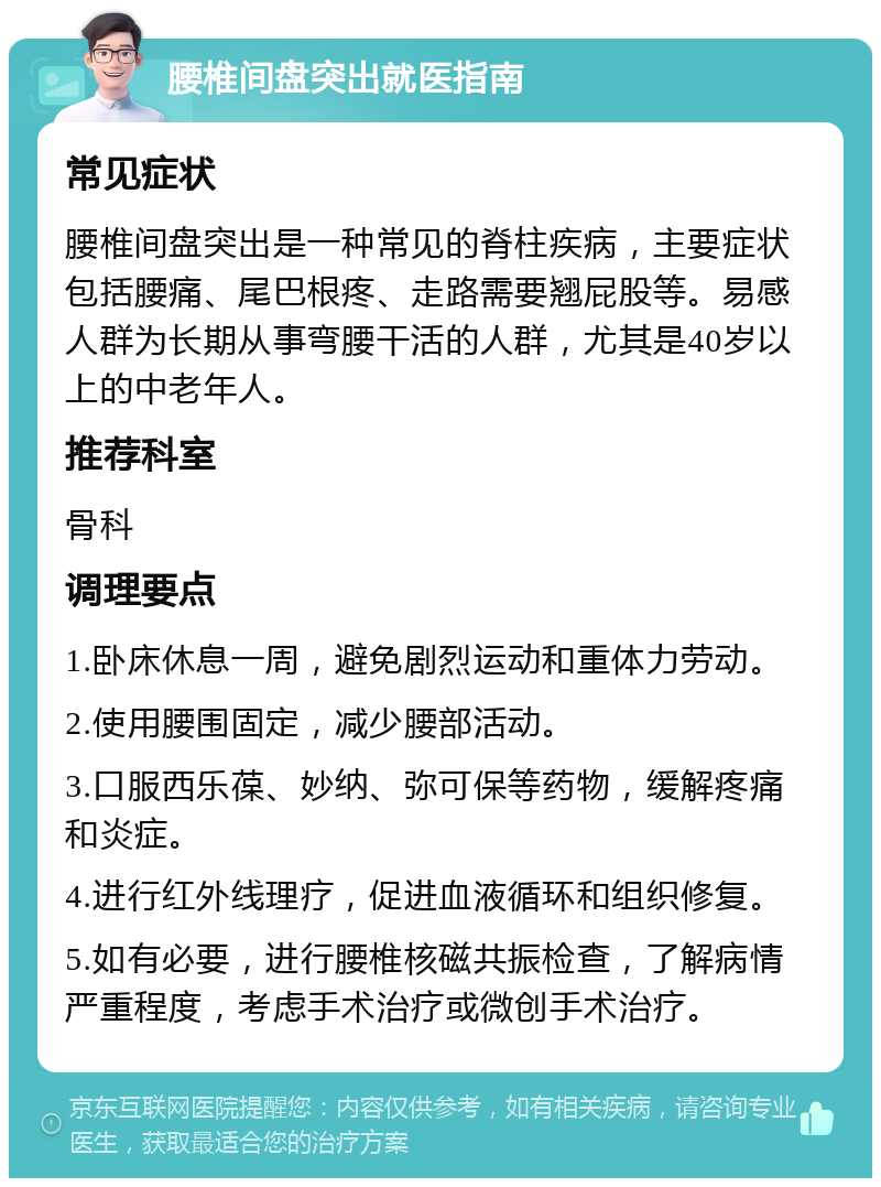 腰椎间盘突出就医指南 常见症状 腰椎间盘突出是一种常见的脊柱疾病，主要症状包括腰痛、尾巴根疼、走路需要翘屁股等。易感人群为长期从事弯腰干活的人群，尤其是40岁以上的中老年人。 推荐科室 骨科 调理要点 1.卧床休息一周，避免剧烈运动和重体力劳动。 2.使用腰围固定，减少腰部活动。 3.口服西乐葆、妙纳、弥可保等药物，缓解疼痛和炎症。 4.进行红外线理疗，促进血液循环和组织修复。 5.如有必要，进行腰椎核磁共振检查，了解病情严重程度，考虑手术治疗或微创手术治疗。