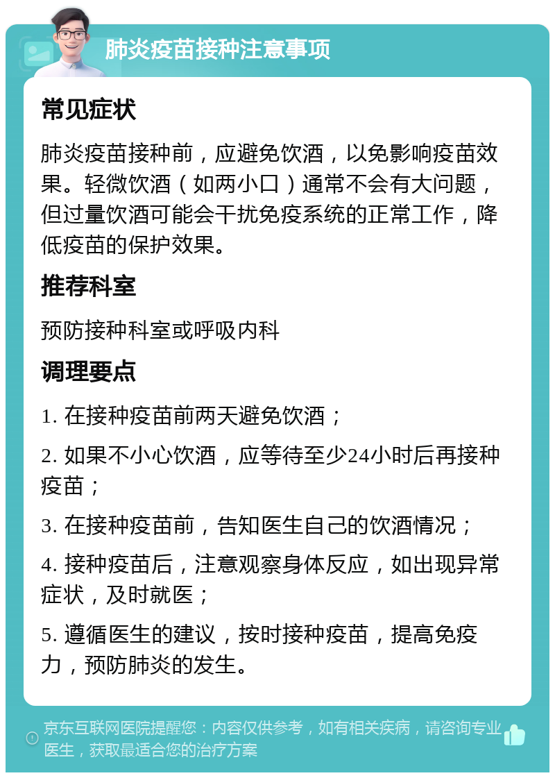 肺炎疫苗接种注意事项 常见症状 肺炎疫苗接种前，应避免饮酒，以免影响疫苗效果。轻微饮酒（如两小口）通常不会有大问题，但过量饮酒可能会干扰免疫系统的正常工作，降低疫苗的保护效果。 推荐科室 预防接种科室或呼吸内科 调理要点 1. 在接种疫苗前两天避免饮酒； 2. 如果不小心饮酒，应等待至少24小时后再接种疫苗； 3. 在接种疫苗前，告知医生自己的饮酒情况； 4. 接种疫苗后，注意观察身体反应，如出现异常症状，及时就医； 5. 遵循医生的建议，按时接种疫苗，提高免疫力，预防肺炎的发生。