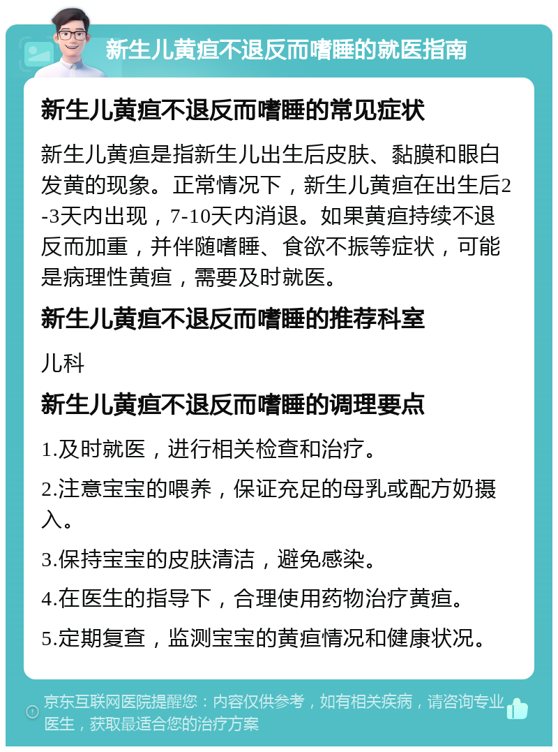 新生儿黄疸不退反而嗜睡的就医指南 新生儿黄疸不退反而嗜睡的常见症状 新生儿黄疸是指新生儿出生后皮肤、黏膜和眼白发黄的现象。正常情况下，新生儿黄疸在出生后2-3天内出现，7-10天内消退。如果黄疸持续不退反而加重，并伴随嗜睡、食欲不振等症状，可能是病理性黄疸，需要及时就医。 新生儿黄疸不退反而嗜睡的推荐科室 儿科 新生儿黄疸不退反而嗜睡的调理要点 1.及时就医，进行相关检查和治疗。 2.注意宝宝的喂养，保证充足的母乳或配方奶摄入。 3.保持宝宝的皮肤清洁，避免感染。 4.在医生的指导下，合理使用药物治疗黄疸。 5.定期复查，监测宝宝的黄疸情况和健康状况。