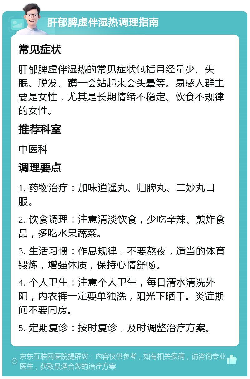 肝郁脾虚伴湿热调理指南 常见症状 肝郁脾虚伴湿热的常见症状包括月经量少、失眠、脱发、蹲一会站起来会头晕等。易感人群主要是女性，尤其是长期情绪不稳定、饮食不规律的女性。 推荐科室 中医科 调理要点 1. 药物治疗：加味逍遥丸、归脾丸、二妙丸口服。 2. 饮食调理：注意清淡饮食，少吃辛辣、煎炸食品，多吃水果蔬菜。 3. 生活习惯：作息规律，不要熬夜，适当的体育锻炼，增强体质，保持心情舒畅。 4. 个人卫生：注意个人卫生，每日清水清洗外阴，内衣裤一定要单独洗，阳光下晒干。炎症期间不要同房。 5. 定期复诊：按时复诊，及时调整治疗方案。