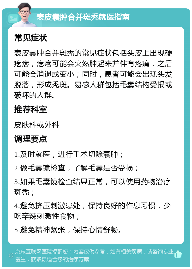 表皮囊肿合并斑秃就医指南 常见症状 表皮囊肿合并斑秃的常见症状包括头皮上出现硬疙瘩，疙瘩可能会突然肿起来并伴有疼痛，之后可能会消退或变小；同时，患者可能会出现头发脱落，形成秃斑。易感人群包括毛囊结构受损或破坏的人群。 推荐科室 皮肤科或外科 调理要点 1.及时就医，进行手术切除囊肿； 2.做毛囊镜检查，了解毛囊是否受损； 3.如果毛囊镜检查结果正常，可以使用药物治疗斑秃； 4.避免挤压刺激患处，保持良好的作息习惯，少吃辛辣刺激性食物； 5.避免精神紧张，保持心情舒畅。