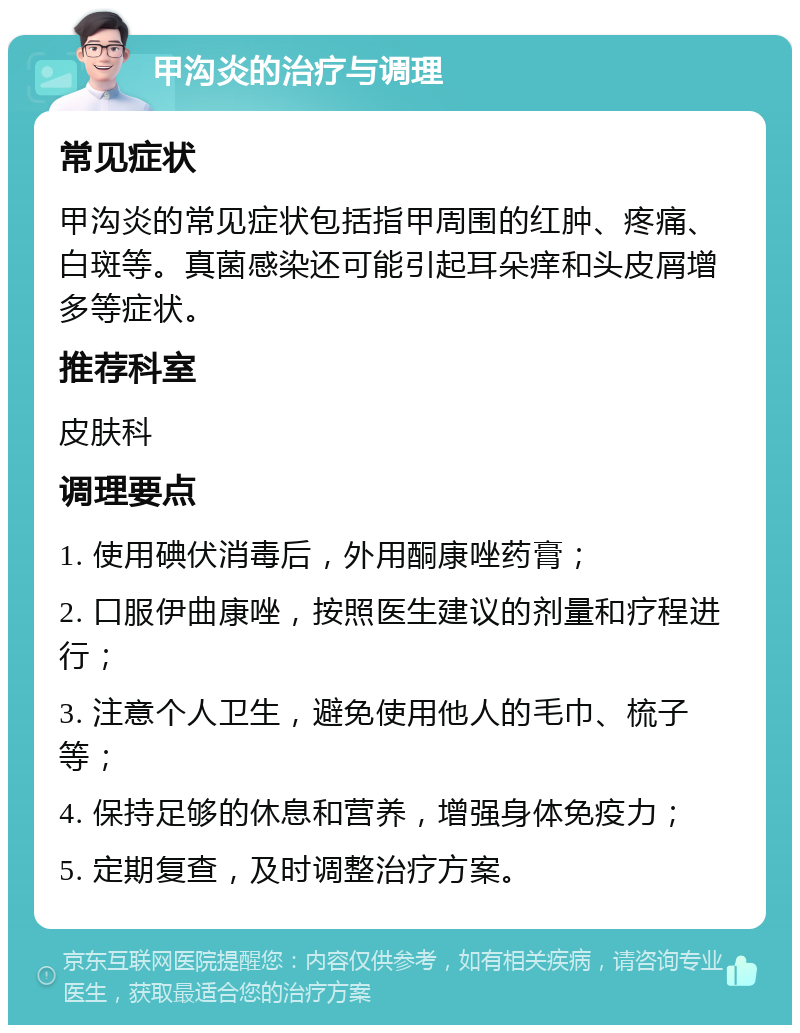 甲沟炎的治疗与调理 常见症状 甲沟炎的常见症状包括指甲周围的红肿、疼痛、白斑等。真菌感染还可能引起耳朵痒和头皮屑增多等症状。 推荐科室 皮肤科 调理要点 1. 使用碘伏消毒后，外用酮康唑药膏； 2. 口服伊曲康唑，按照医生建议的剂量和疗程进行； 3. 注意个人卫生，避免使用他人的毛巾、梳子等； 4. 保持足够的休息和营养，增强身体免疫力； 5. 定期复查，及时调整治疗方案。