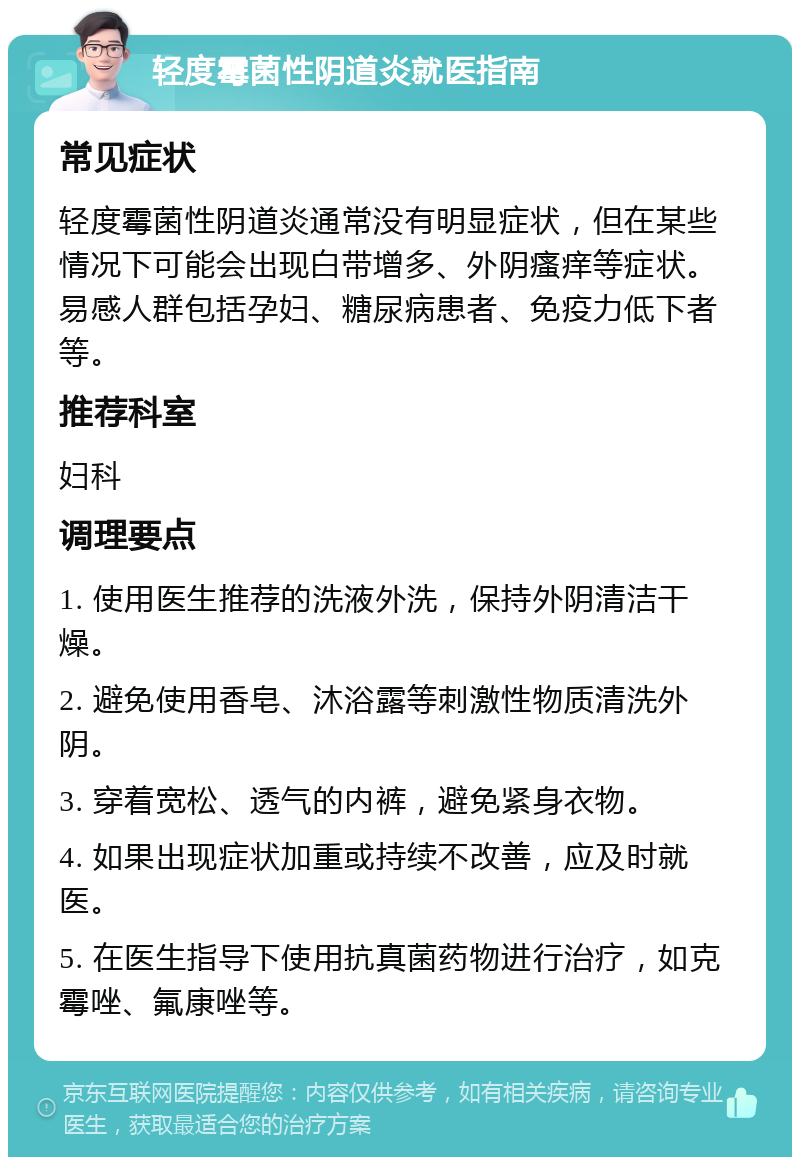 轻度霉菌性阴道炎就医指南 常见症状 轻度霉菌性阴道炎通常没有明显症状，但在某些情况下可能会出现白带增多、外阴瘙痒等症状。易感人群包括孕妇、糖尿病患者、免疫力低下者等。 推荐科室 妇科 调理要点 1. 使用医生推荐的洗液外洗，保持外阴清洁干燥。 2. 避免使用香皂、沐浴露等刺激性物质清洗外阴。 3. 穿着宽松、透气的内裤，避免紧身衣物。 4. 如果出现症状加重或持续不改善，应及时就医。 5. 在医生指导下使用抗真菌药物进行治疗，如克霉唑、氟康唑等。